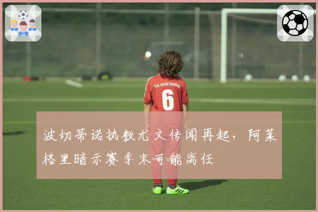 波切蒂诺执教尤文传闻再起,阿莱格里暗示赛季末可能离任