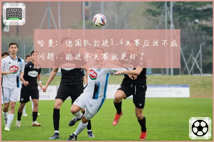 哈曼：德国队打进1_4决赛应该不成问题，能进半决赛就更好了