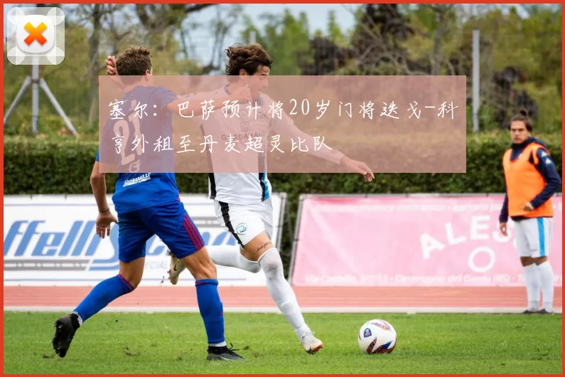 塞尔：巴萨预计将20岁门将迭戈-科亨外租至丹麦超灵比队