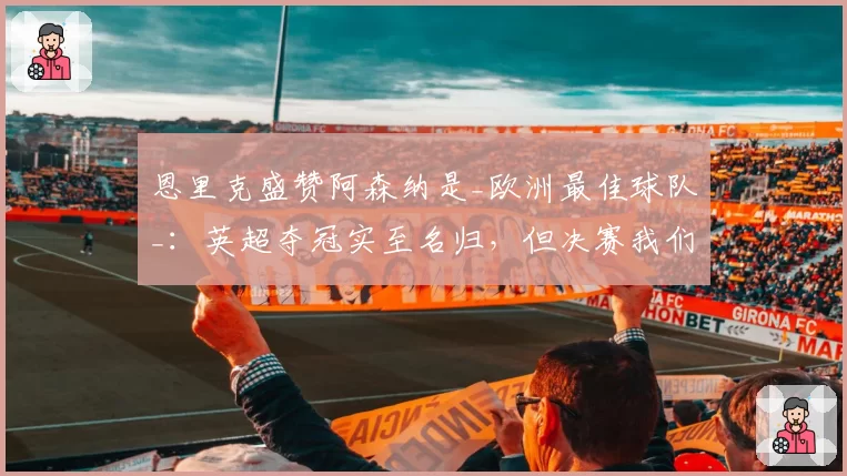 恩里克盛赞阿森纳是_欧洲最佳球队_：英超夺冠实至名归，但决赛我们有机会