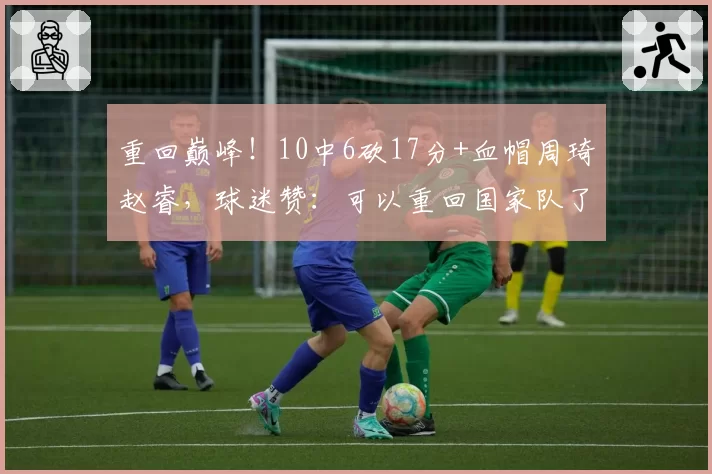 重回巅峰!10中6砍17分+血帽周琦赵睿,球迷赞:可以重回国家队了