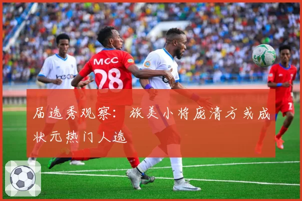 届选秀观察：旅美小将庞清方或成状元热门人选