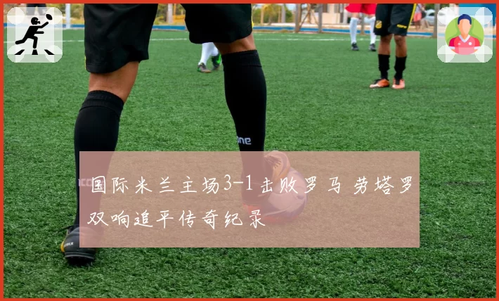 国际米兰主场3-1击败罗马 劳塔罗双响追平传奇纪录