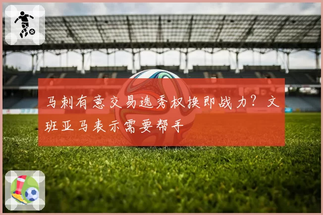 马刺有意交易选秀权换即战力?文班亚马表示需要帮手