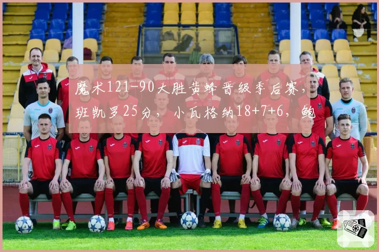 魔术121-90大胜黄蜂晋级季后赛，班凯罗25分，小瓦格纳18+7+6，鲍尔23分