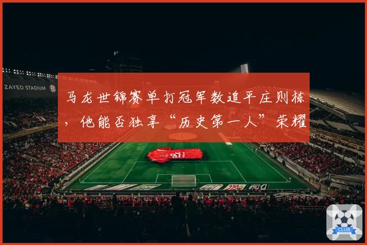 马龙世锦赛单打冠军数追平庄则栋，他能否独享“历史第一人”荣耀？