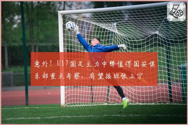 意外！U17国足主力中锋值得国安俱乐部重点考察，有望接班张玉宁