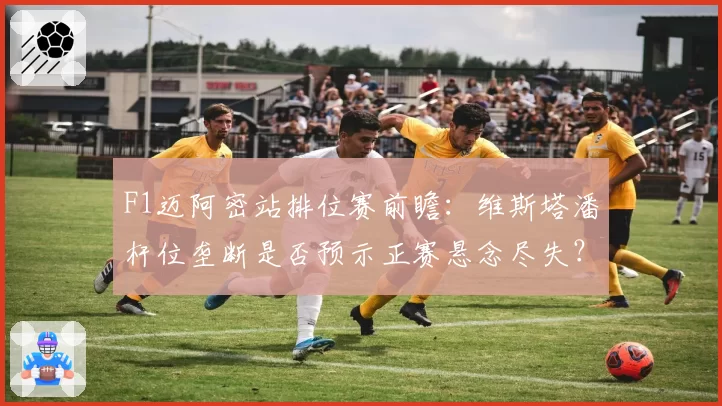 F1迈阿密站排位赛前瞻：维斯塔潘杆位垄断是否预示正赛悬念尽失？