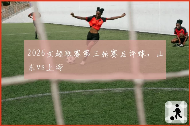 2026女超联赛第三轮赛后评球，山东vs上海
