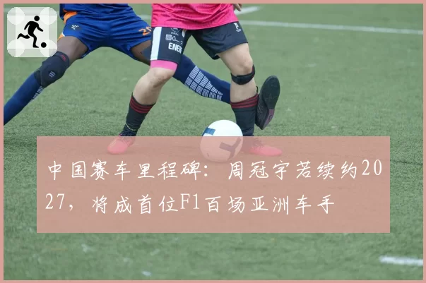 中国赛车里程碑：周冠宇若续约2027，将成首位F1百场亚洲车手