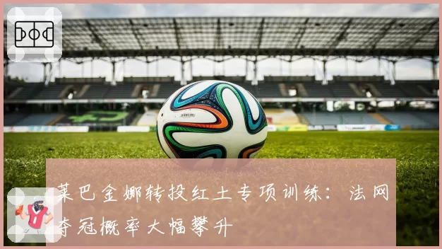 莱巴金娜转投红土专项训练：法网夺冠概率大幅攀升