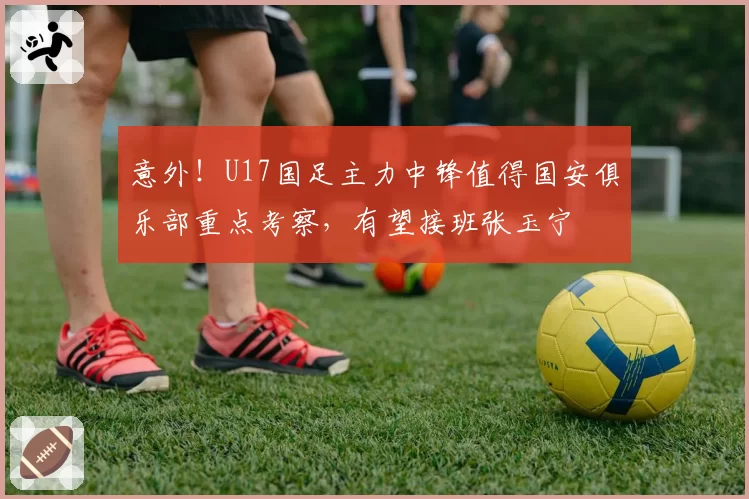 意外！U17国足主力中锋值得国安俱乐部重点考察，有望接班张玉宁