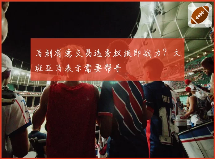 马刺有意交易选秀权换即战力？文班亚马表示需要帮手