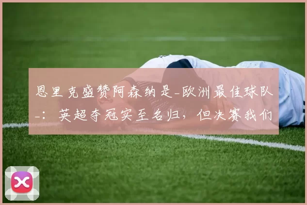 恩里克盛赞阿森纳是_欧洲最佳球队_：英超夺冠实至名归，但决赛我们有机会