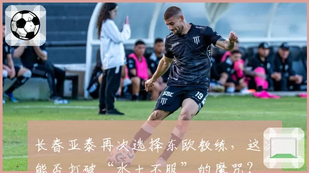 长春亚泰再次选择东欧教练,这次能否打破“水土不服”的魔咒?