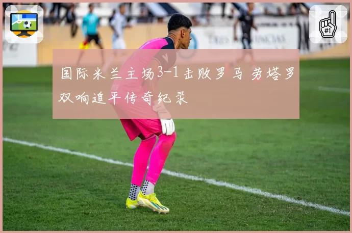 国际米兰主场3-1击败罗马 劳塔罗双响追平传奇纪录