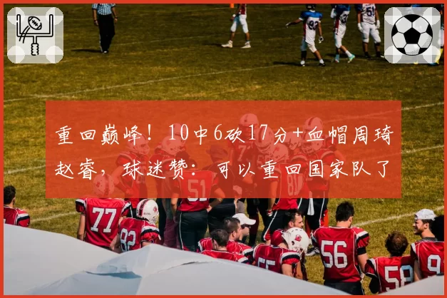 重回巅峰!10中6砍17分+血帽周琦赵睿,球迷赞:可以重回国家队了