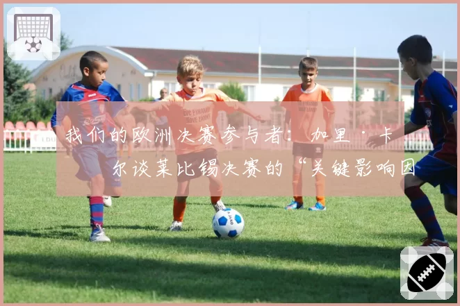我们的欧洲决赛参与者：加里·卡希尔谈莱比锡决赛的“关键影响因素”
