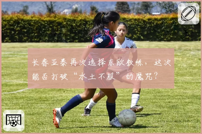 长春亚泰再次选择东欧教练,这次能否打破“水土不服”的魔咒?