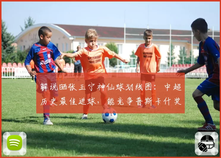 解说晒张玉宁神仙球划线图：中超历史最佳进球，能竞争普斯卡什奖