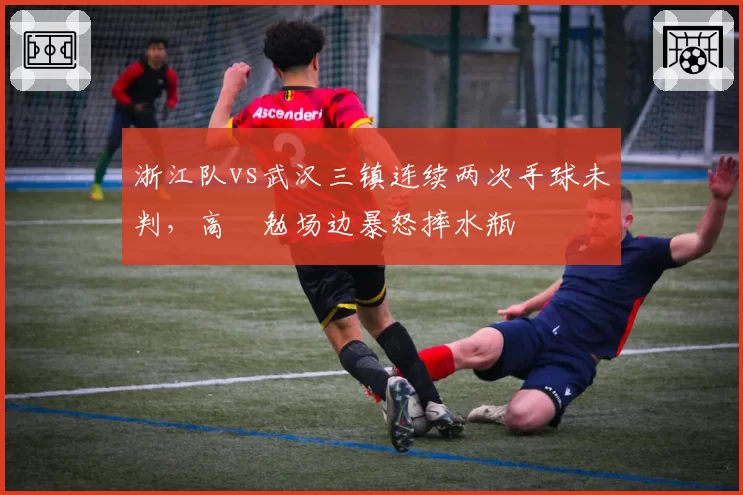 浙江队vs武汉三镇连续两次手球未判，高畠勉场边暴怒摔水瓶