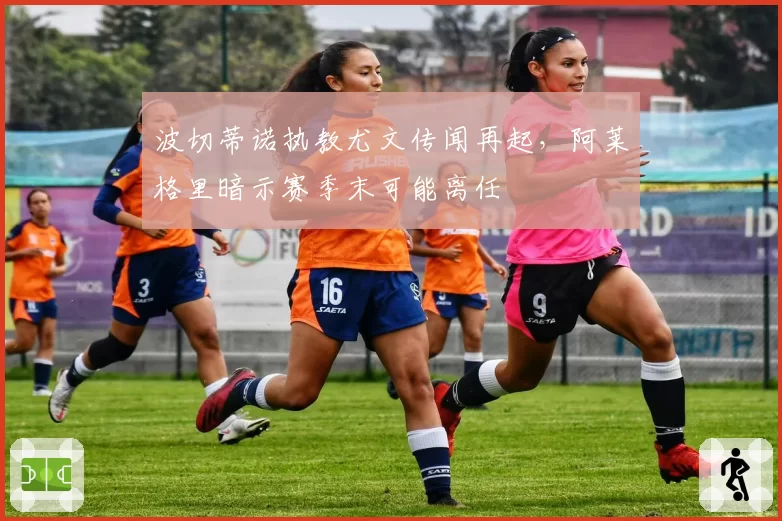 波切蒂诺执教尤文传闻再起,阿莱格里暗示赛季末可能离任