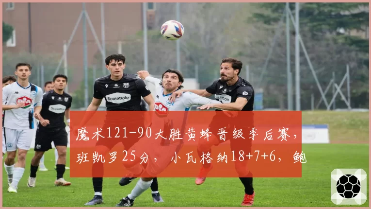 魔术121-90大胜黄蜂晋级季后赛，班凯罗25分，小瓦格纳18+7+6，鲍尔23分