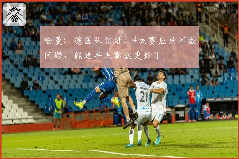 哈曼：德国队打进1_4决赛应该不成问题，能进半决赛就更好了