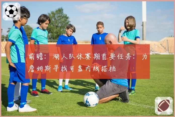 前瞻:湖人队休赛期首要任务:为詹姆斯寻找可靠内线搭档