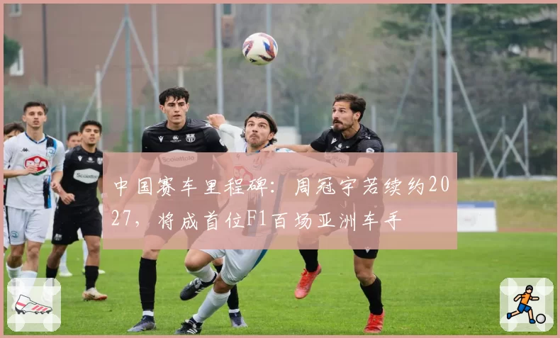 中国赛车里程碑：周冠宇若续约2027，将成首位F1百场亚洲车手