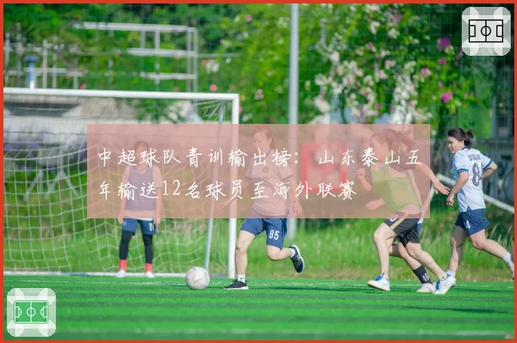 中超球队青训输出榜:山东泰山五年输送12名球员至海外联赛
