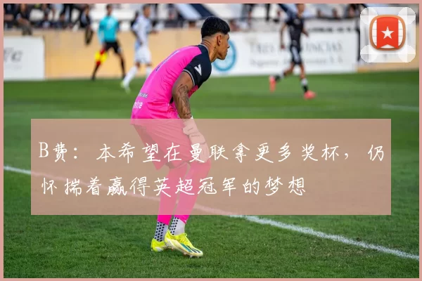 B费：本希望在曼联拿更多奖杯，仍怀揣着赢得英超冠军的梦想