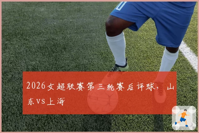 2026女超联赛第三轮赛后评球，山东vs上海