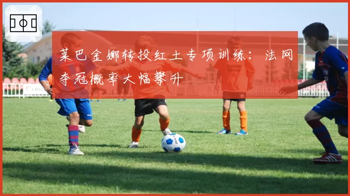莱巴金娜转投红土专项训练：法网夺冠概率大幅攀升